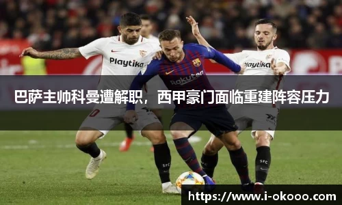 巴萨主帅科曼遭解职，西甲豪门面临重建阵容压力